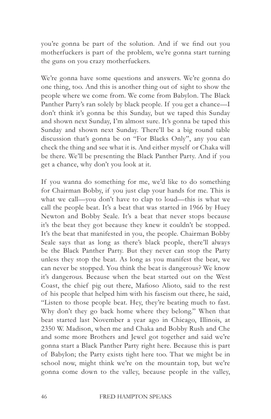 you’re gonna be part of the solution. And if we find out you motherfuckers is part of the problem, we’re gonna start turning the guns on you crazy motherfuckers.  We’re gonna have some questions and answers. We’re gonna do one thing, t0o. And this is another thing out of sight 1o show the peaple where we come from. We come from Babylon. The Black Panther Party’s ran solely by black people. IF you get a chance—I don’t think it’s gonna be this Sunday, but we taped this Sunday and shown next Sunday, I’m almost sure. I’ gonna be taped this Sunday and shown next Sunday. There’ll be a big round table discussion that’s gonaa be on “For Blacks Only”, any you can check the thing and see what it is. And either myself or Chaka will be there, We’ll be presenting the Black Panther Party. Anad if you et a chance, why don’t you look a it  If you wanna do something for me, we’d like to do something for Chairman Bobby, if you just clap your hands for me. This is what we call—you don’t have to clap to loud—his is what we call the people beat. It a beat that was stated in 1966 by Huey Newton and Bobby Seale. It a beat that never stops because its the beat they got because they knew it couldn’t be stopped. 105 the beat that manifested in you, the people. Chairman Bobby Seale says that as long as there’s black people, there’ll always be the Black Panther Party. But they never can stop the Party unless they stop the beat. As long as you manifest the beat, we can never be stopped. You think the beat is dangerous? We know its dangerous. Because when the beat started out on the West Coast, the chief pig out there, Mafioso Alioto, said to the rest of his people that helped him with his fascism out there, he said, “Listen to those people beat. Hey, they’re beating much to fast, Why don’t they go back home where they belong.” When that beat started last November a year ago in Chicago, linois, at 2350 W. Madison, when me and Chaka and Bobby Rush and Che and some more Brothers and Jewel got together and said we’re onna start a Black Panther Party right here. Because this is part of Babylon; the Party exists tight here too. That we might be in school now, might think we’re on the mountain top, but we’re gonna come down to the valley, because people in the valley,  3 FRED HAMPTON SPEAKS 